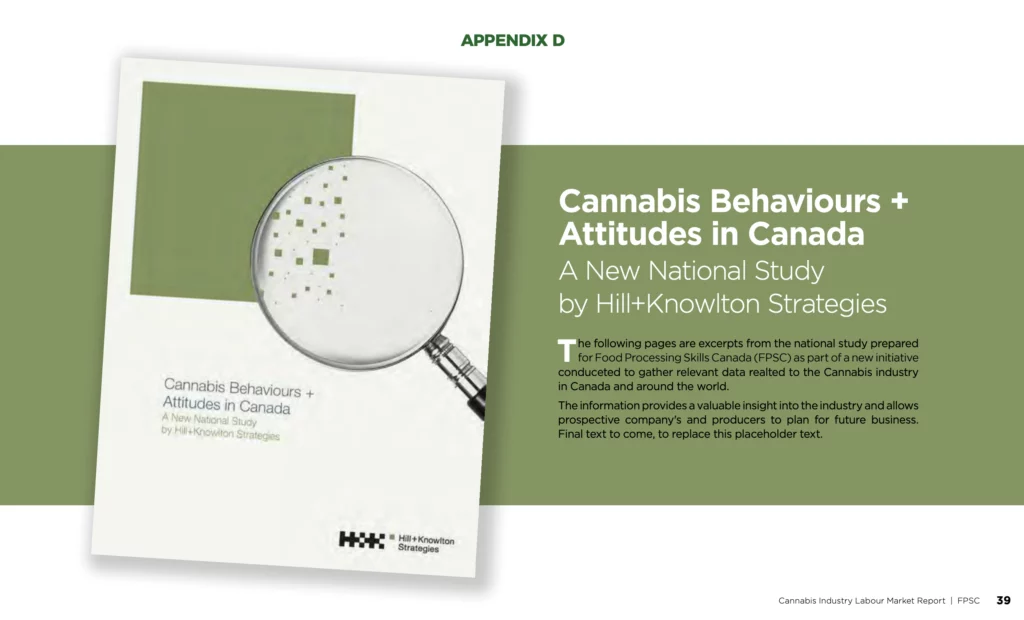 Cannabis Behaviours + Attitudes in Canada | A New National Study by Hill+Knowlton Strategies | The following pages are excerpts from the national study prepared for Food Processing Skills Canada (FPSC) as part of a new initiative conducted to gather relevant data related to the Cannabis industry in Canada and around the world. The information provides a valuable insight into the industry and allows prospective companies and producers to plan for future business. Final text to come, to replace this placeholder text.